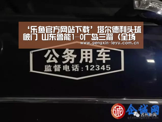 ‘乐鱼官方网站下载’塔尔德利头球破门 山东鲁能1-0广岛三箭(全场集锦)